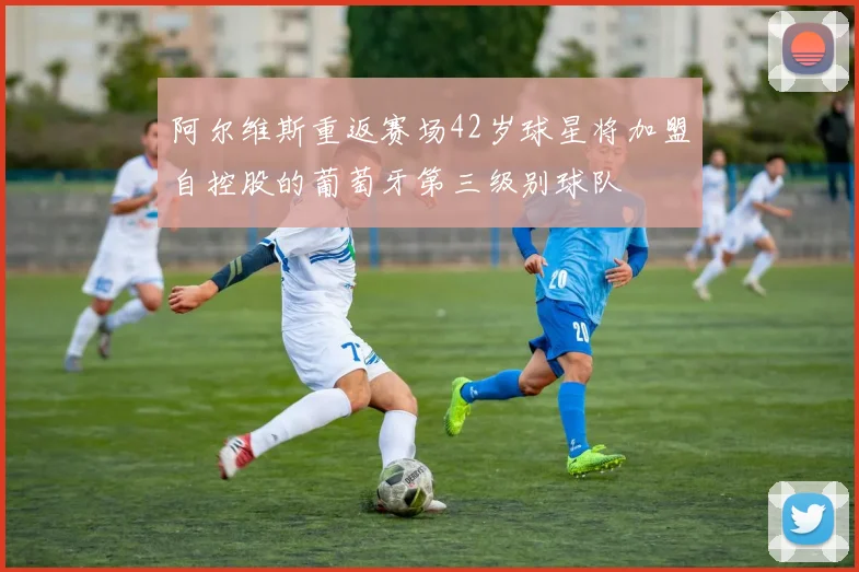 阿尔维斯重返赛场42岁球星将加盟自控股的葡萄牙第三级别球队
