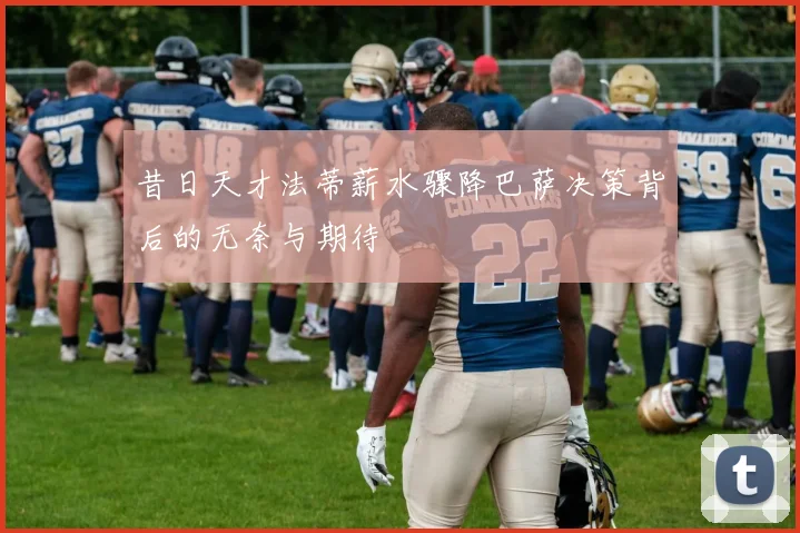 昔日天才法蒂薪水骤降巴萨决策背后的无奈与期待