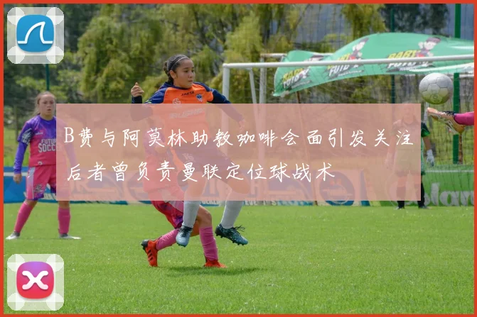 B费与阿莫林助教咖啡会面引发关注后者曾负责曼联定位球战术