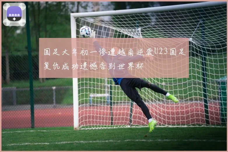 国足大年初一惨遭越南逆袭U23国足复仇成功遗憾告别世界杯