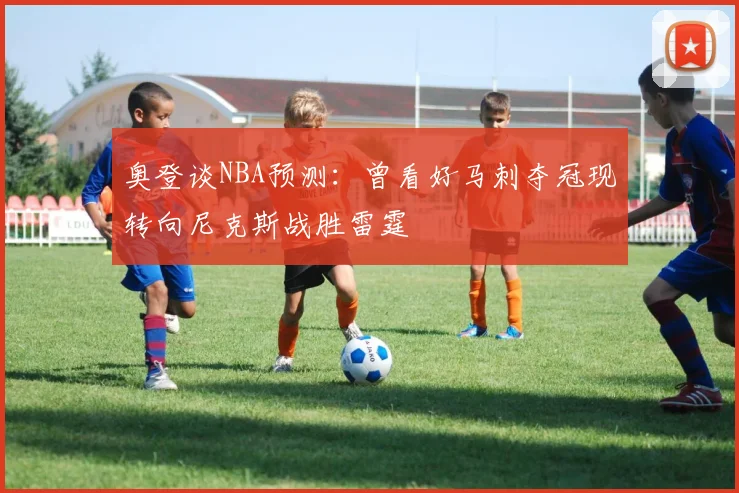 奥登谈NBA预测：曾看好马刺夺冠现转向尼克斯战胜雷霆