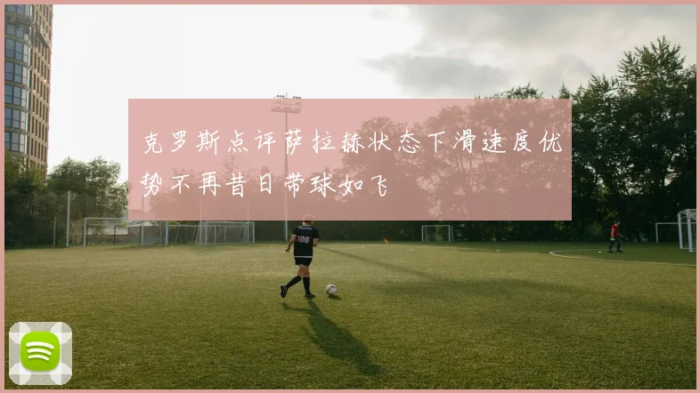 克罗斯点评萨拉赫状态下滑速度优势不再昔日带球如飞