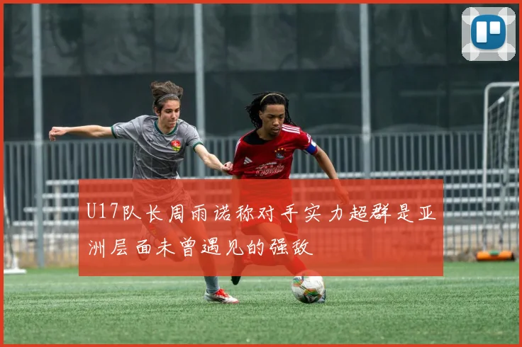 U17队长周雨诺称对手实力超群是亚洲层面未曾遇见的强敌