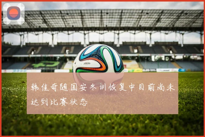 韩佳奇随国安冬训恢复中目前尚未达到比赛状态