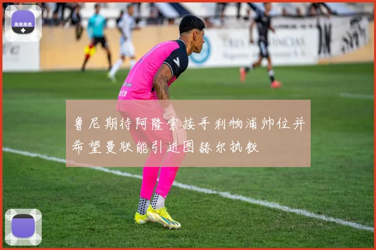 鲁尼期待阿隆索接手利物浦帅位并希望曼联能引进图赫尔执教