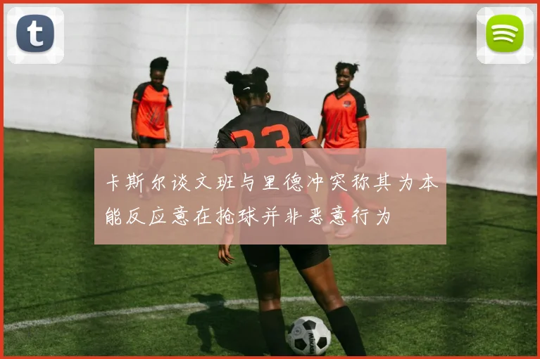 卡斯尔谈文班与里德冲突称其为本能反应意在抢球并非恶意行为