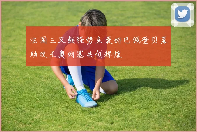 法国三叉戟强势来袭姆巴佩登贝莱助攻王奥利塞共创辉煌