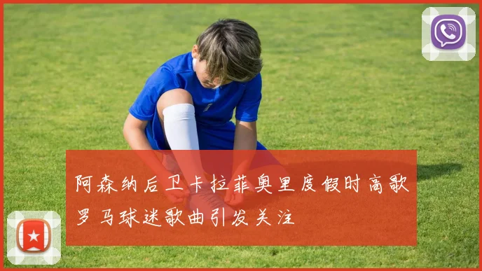 阿森纳后卫卡拉菲奥里度假时高歌罗马球迷歌曲引发关注
