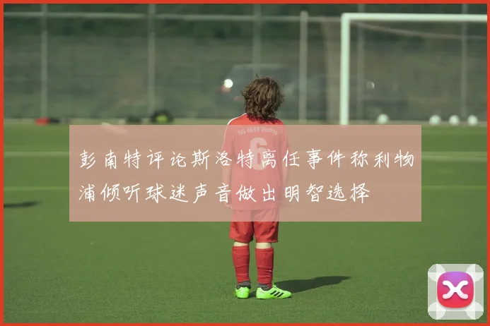 彭南特评论斯洛特离任事件称利物浦倾听球迷声音做出明智选择