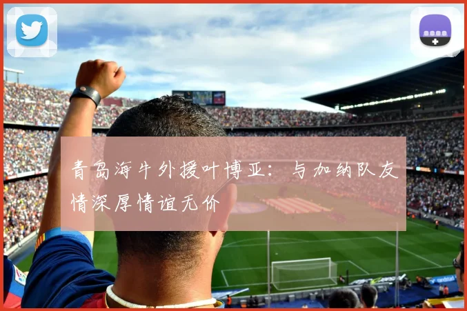 青岛海牛外援叶博亚：与加纳队友情深厚情谊无价