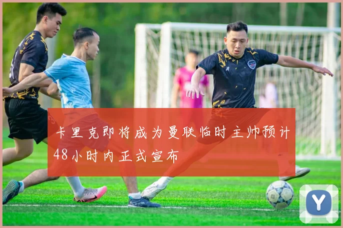 卡里克即将成为曼联临时主帅预计48小时内正式宣布