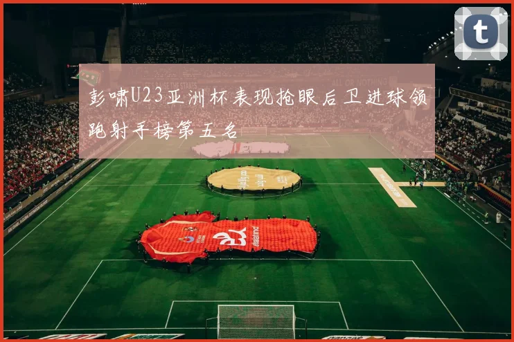 彭啸U23亚洲杯表现抢眼后卫进球领跑射手榜第五名