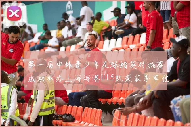 第一届中韩青少年足球精英对抗赛成功举办上海海港U15队荣获季军佳绩