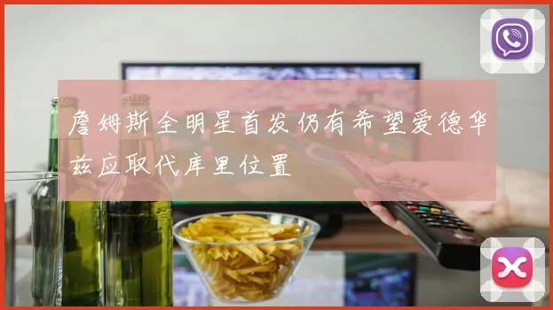 詹姆斯全明星首发仍有希望爱德华兹应取代库里位置