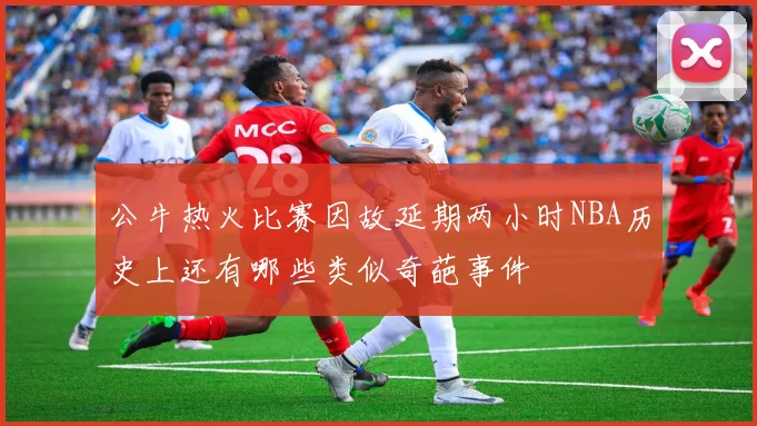 公牛热火比赛因故延期两小时NBA历史上还有哪些类似奇葩事件