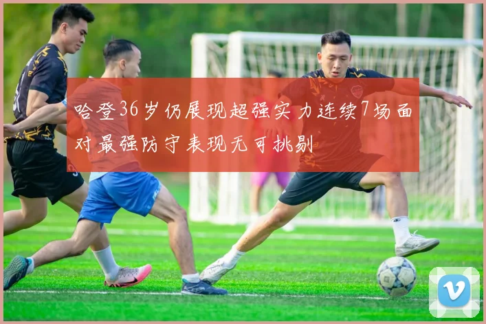 哈登36岁仍展现超强实力连续7场面对最强防守表现无可挑剔