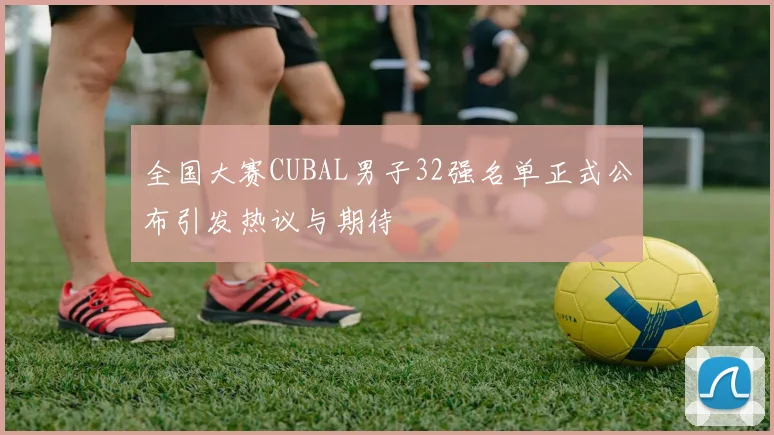 全国大赛CUBAL男子32强名单正式公布引发热议与期待